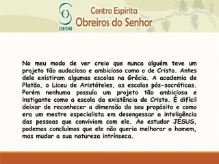 No meu modo de ver creio que nunca alguém teve um
projeto tão audacioso e ambicioso como o de Cristo. Antes
dele existiram algumas escolas na Grécia. A academia de
Platão, o Liceu de Aristóteles, as escolas pós-socráticas.
Porém nenhuma possuía um projeto tão ambicioso e
instigante como a escola da existência de Cristo. É difícil
deixar de reconhecer a dimensão do seu propósito e como
era um mestre especialista em desengessar a inteligência
das pessoas que conviviam com ele. Ao estudar JESUS,
podemos concluímos que ele não queria melhorar o homem,
mas mudar a sua natureza intrínseca.
 