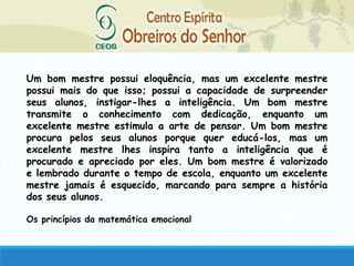 Um bom mestre possui eloquência, mas um excelente mestre
possui mais do que isso; possui a capacidade de surpreender
seus alunos, instigar-lhes a inteligência. Um bom mestre
transmite o conhecimento com dedicação, enquanto um
excelente mestre estimula a arte de pensar. Um bom mestre
procura pelos seus alunos porque quer educá-los, mas um
excelente mestre lhes inspira tanto a inteligência que é
procurado e apreciado por eles. Um bom mestre é valorizado
e lembrado durante o tempo de escola, enquanto um excelente
mestre jamais é esquecido, marcando para sempre a história
dos seus alunos.
Os princípios da matemática emocional
 