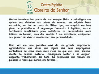 Muitos investem boa parte de sua energia física e psicológica em
aplicar seu dinheiro nas bolsas de valores, em adquirir bens
materiais, em ter um carro do último tipo, em adquirir um bom
plano de previdência. A segurança financeira é legítima, mas é
totalmente insuficiente para satisfazer as necessidades mais
íntimas do homem, para dar sentido à sua existência, enriquecer
seu prazer de viver e amadurecer sua personalidade.
Uma vez em uma palestra ouvi de um grande empresário
agroindustrial que disse que alguns dos seus empregados
cortadores de cana eram mais ricos do que ele, pois, mesmo
diante da miséria material, conseguiam cantar e se alegrar
enquanto trabalhavam. De fato, há miseráveis que moram em
palácios e ricos que moram em favelas...
 