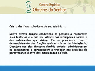 Cristo destilava sabedoria da sua miséria...
Cristo estava sempre conduzindo as pessoas a reescrever
suas histórias e a não ser vítimas das intempéries sociais e
dos sofrimentos que viviam. Ele se preocupava com o
desenvolvimento das funções mais altruístas da inteligência.
Desejava que elas tivessem domínio próprio, administrassem
os pensamentos e aprendessem a trafegar nas avenidas da
perseverança diante das dificuldades da vida.
 