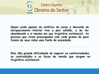 Quem cuida apenas da estética do corpo e descuida do
enriquecimento interior vive a pior solidão, a de ter
abandonado a si mesmo em sua trajetória existencial. As
pessoas que vivem preocupadas com cada grama de peso
fazem de suas vidas uma fonte de ansiedade.
Elas têm grande dificuldade de superar as contrariedades,
as contradições e os focos de tensão que surgem na
trajetória existencial.
 