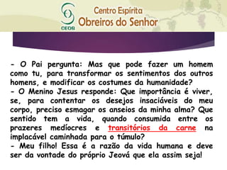 - O Pai pergunta: Mas que pode fazer um homem
como tu, para transformar os sentimentos dos outros
homens, e modificar os costumes da humanidade?
- O Menino Jesus responde: Que importância é viver,
se, para contentar os desejos insaciáveis do meu
corpo, preciso esmagar os anseios da minha alma? Que
sentido tem a vida, quando consumida entre os
prazeres medíocres e transitórios da carne na
implacável caminhada para o túmulo?
- Meu filho! Essa é a razão da vida humana e deve
ser da vontade do próprio Jeová que ela assim seja!
 