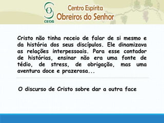 Cristo não tinha receio de falar de si mesmo e
da história dos seus discípulos. Ele dinamizava
as relações interpessoais. Para esse contador
de histórias, ensinar não era uma fonte de
tédio, de stress, de obrigação, mas uma
aventura doce e prazerosa...
O discurso de Cristo sobre dar a outra face
 