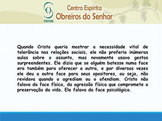 Quando Cristo queria mostrar a necessidade vital de
tolerância nas relações sociais, ele não proferia inúmeras
aulas sobre o assunto, mas novamente usava gestos
surpreendentes. Ele dizia que se alguém batesse numa face
era também para oferecer a outra, e por diversas vezes
ele deu a outra face para seus opositores, ou seja, não
revidava quando o agrediam ou o ofendiam. Cristo não
falava da face física, da agressão física que compromete a
preservação da vida. Ele falava da face psicológica.
 