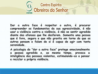 Dar a outra face é respeitar o outro, é procurar
compreender os fundamentos da sua agressividade, é não
usar a violência contra a violência, é não se sentir agredido
diante das ofensas que lhe desferem. Somente uma pessoa
que é livre, segura e que não gravita em torno do que os
outros pensam e falam de si é capaz de agir com tanta
serenidade.
A psicologia do “dar a outra face” protege emocionalmente
a pessoa agredida e, ao mesmo tempo, provoca a
inteligência das pessoas violentas, estimulando-as a pensar
e reciclar a própria violência.
 
