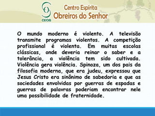 O mundo moderno é violento. A televisão
transmite programas violentos. A competição
profissional é violenta. Em muitas escolas
clássicas, onde deveria reinar o saber e a
tolerância, a violência tem sido cultivada.
Violência gera violência. Spinoza, um dos pais da
filosofia moderna, que era judeu, expressou que
Jesus Cristo era sinônimo de sabedoria e que as
sociedades envolvidas por guerras de espadas e
guerras de palavras poderiam encontrar nele
uma possibilidade de fraternidade.
 