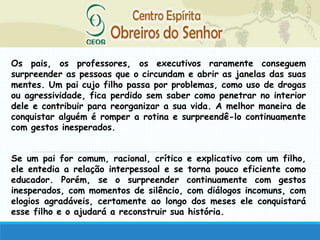 Os pais, os professores, os executivos raramente conseguem
surpreender as pessoas que o circundam e abrir as janelas das suas
mentes. Um pai cujo filho passa por problemas, como uso de drogas
ou agressividade, fica perdido sem saber como penetrar no interior
dele e contribuir para reorganizar a sua vida. A melhor maneira de
conquistar alguém é romper a rotina e surpreendê-lo continuamente
com gestos inesperados.
Se um pai for comum, racional, crítico e explicativo com um filho,
ele entedia a relação interpessoal e se torna pouco eficiente como
educador. Porém, se o surpreender continuamente com gestos
inesperados, com momentos de silêncio, com diálogos incomuns, com
elogios agradáveis, certamente ao longo dos meses ele conquistará
esse filho e o ajudará a reconstruir sua história.
 