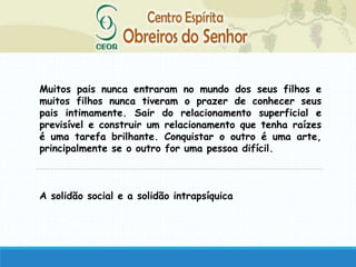 Muitos pais nunca entraram no mundo dos seus filhos e
muitos filhos nunca tiveram o prazer de conhecer seus
pais intimamente. Sair do relacionamento superficial e
previsível e construir um relacionamento que tenha raízes
é uma tarefa brilhante. Conquistar o outro é uma arte,
principalmente se o outro for uma pessoa difícil.
A solidão social e a solidão intrapsíquica
 