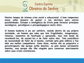Nestes tempos de intensa crise social e educacional, é bom rompermos
nossa velha maneira de pensar e nos abrirmos para outras
possibilidades. Estudar a inteligência de Cristo pode fornecer princípios
sociológicos, psicológicos e psicopedagógicos muito úteis.
O homem moderno é um ser solitário, isolado dentro da sua própria
sociedade, um homem que sabe que tem fragilidades, inseguranças,
temores, momentos de hesitação e apreensão, mas tem medo de
reconhecê-los, de assumi-los e de falar sobre eles. Tem consciência
da necessidade de falar de si mesmo, contudo opta pelo silêncio e faz
dele seu melhor companheiro. Como disse, muitos vão ao psiquiatra e
psicoterapeuta não porque estão doentes, ou pelo menos seriamente
doentes, mas porque não têm ninguém para conversar abertamente
sobre suas crises existenciais.
 