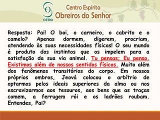 Resposta: Pai! O boi, o carneiro, o cabrito e o
camelo? Apenas dormem, digerem, procriam,
atendendo às suas necessidades físicas! O seu mundo
é produto dos instintos que os impelem para a
satisfação da sua via animal. Tu pensas; Eu penso.
Existimos além de nossos sentidos físicos. Muito além
dos fenômenos transitórios do corpo. Em nossos
próprios ombros, Jeová colocou o arbítrio de
optarmos pelos ideais superiores da alma ou nos
escravizarmos aos tesouros, aos bens que as traças
comem, a ferrugem rói e os ladrões roubam.
Entendes, Pai?
 