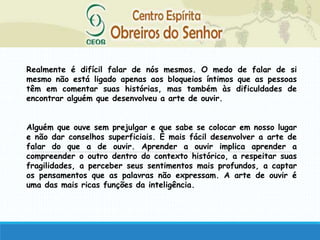 Realmente é difícil falar de nós mesmos. O medo de falar de si
mesmo não está ligado apenas aos bloqueios íntimos que as pessoas
têm em comentar suas histórias, mas também às dificuldades de
encontrar alguém que desenvolveu a arte de ouvir.
Alguém que ouve sem prejulgar e que sabe se colocar em nosso lugar
e não dar conselhos superficiais. É mais fácil desenvolver a arte de
falar do que a de ouvir. Aprender a ouvir implica aprender a
compreender o outro dentro do contexto histórico, a respeitar suas
fragilidades, a perceber seus sentimentos mais profundos, a captar
os pensamentos que as palavras não expressam. A arte de ouvir é
uma das mais ricas funções da inteligência.
 