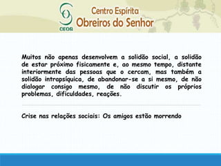 Muitos não apenas desenvolvem a solidão social, a solidão
de estar próximo fisicamente e, ao mesmo tempo, distante
interiormente das pessoas que o cercam, mas também a
solidão intrapsíquica, de abandonar-se a si mesmo, de não
dialogar consigo mesmo, de não discutir os próprios
problemas, dificuldades, reações.
Crise nas relações sociais: Os amigos estão morrendo
 