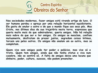 Nas sociedades modernas, fazer amigos está virando artigo de luxo. O
ser humano perdeu o apreço por uma relação horizontal equidistante.
Ele gosta de anular o outro e de que o mundo fique aos seus pés. Mas
Cristo, nos últimos dias da sua trajetória nesta terra, expressou que
queria muito mais do que admiradores, queria amigos. Não há relação
mais nobre do que ser e ter amigos. Os amigos se mesclam, confiam
mutuamente, desfrutam do prazer juntos, segredam coisas íntimas,
torcem uns pelos outros. Os amigos não anulam um ao outro, mas se
completam.
Quem vive sem amigos pode ter poder e palácios, mas vive só e
triste. Quem tem amigos, ainda que não tenha status e viva num
casebre, não se sentirá só. A falta de amigos deixa uma lacuna que
dinheiro, poder, cultura, sucesso, não podem preencher.
 