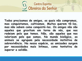 Todos precisamos de amigos, os quais não compramos,
mas conquistamos, cultivamos. Muitos querem tê-los,
mas não sabem como conquistá-los. Os amigos não são
aqueles que gravitam em torno de nós, que nos
rodeiam pelo que temos. Não, são aqueles que nos
valorizam pelo que somos. No mundo biológico, os
animais se agrupam pela necessidade instintiva de
sobrevivência. Na nossa espécie, as amizades surgem
por necessidades mais íntimas, como tentativa de
superar a solidão.
 