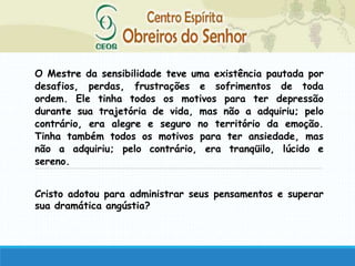 O Mestre da sensibilidade teve uma existência pautada por
desafios, perdas, frustrações e sofrimentos de toda
ordem. Ele tinha todos os motivos para ter depressão
durante sua trajetória de vida, mas não a adquiriu; pelo
contrário, era alegre e seguro no território da emoção.
Tinha também todos os motivos para ter ansiedade, mas
não a adquiriu; pelo contrário, era tranqüilo, lúcido e
sereno.
Cristo adotou para administrar seus pensamentos e superar
sua dramática angústia?
 