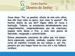 Jesus disse: “Pai, se possível, afaste de mim este cálice,
mas não faça como eu quero, mas como tu queres!”. Ele
hesitou diante da sua dor? Alguns vêem ali recuo e
hesitação. Todavia, se estudarmos detalhadamente seus
comportamentos, compreenderemos que ele expressou,
naquela noite densa e fria, a mais bela poesia de
liberdade, resignação e autenticidade.
Estava plenamente consciente do cálice que iria beber.
Seria espancado, açoitado, zombado, cuspido; teria uma
coroa de espinhos cravada em sua cabeça e, por fim,
passaria por seis longas horas na cruz até a sua falência
cardíaca.
 