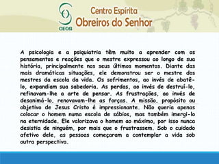 A psicologia e a psiquiatria têm muito a aprender com os
pensamentos e reações que o mestre expressou ao longo de sua
história, principalmente nos seus últimos momentos. Diante das
mais dramáticas situações, ele demonstrou ser o mestre dos
mestres da escola da vida. Os sofrimentos, ao invés de abatê-
lo, expandiam sua sabedoria. As perdas, ao invés de destruí-lo,
refinavam-lhe a arte de pensar. As frustrações, ao invés de
desanimá-lo, renovavam-lhe as forças. A missão, propósito ou
objetivo de Jesus Cristo é impressionante. Não queria apenas
colocar o homem numa escola de sábios, mas também imergi-lo
na eternidade. Ele valorizava o homem ao máximo, por isso nunca
desistia de ninguém, por mais que o frustrassem. Sob o cuidado
afetivo dele, as pessoas começaram a contemplar a vida sob
outra perspectiva.
 