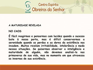 A MATURIDADE REVELADA
NO CAOS
É fácil reagirmos e pensarmos com lucidez quando o sucesso
bate à nossa porta, mas é difícil conservarmos a
serenidade quando as perdas e as dores da existência nos
invadem. Muitos revelam irritabilidade, intolerância e medo
nessas situações. Se quisermos observar a inteligência e
maturidade de alguém, não devemos analisá-la nas
primaveras de sua vida, mas no momento em que atravessa
os invernos de sua existência.
 