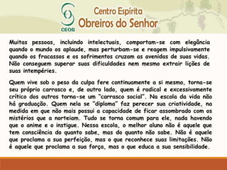 Muitas pessoas, incluindo intelectuais, comportam-se com elegância
quando o mundo os aplaude, mas perturbam-se e reagem impulsivamente
quando os fracassos e os sofrimentos cruzam as avenidas de suas vidas.
Não conseguem superar suas dificuldades nem mesmo extrair lições de
suas intempéries.
Quem vive sob o peso da culpa fere continuamente a si mesmo, torna-se
seu próprio carrasco e, de outro lado, quem é radical e excessivamente
crítico dos outros torna-se um “carrasco social”. Na escola da vida não
há graduação. Quem nela se “diploma” faz perecer sua criatividade, na
medida em que não mais possui a capacidade de ficar assombrado com os
mistérios que a norteiam. Tudo se torna comum para ele, nada havendo
que o anime e o instigue. Nessa escola, o melhor aluno não é aquele que
tem consciência do quanto sabe, mas do quanto não sabe. Não é aquele
que proclama a sua perfeição, mas o que reconhece suas limitações. Não
é aquele que proclama a sua força, mas o que educa a sua sensibilidade.
 