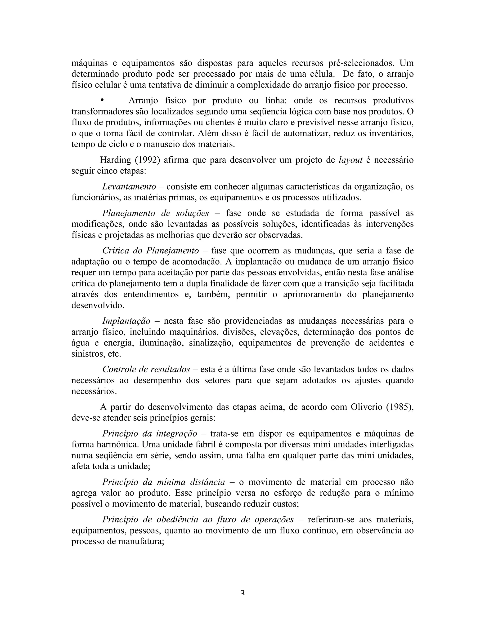 máquinas e equipamentos são dispostas para aqueles recursos pré-selecionados. Um
determinado produto pode ser processado por mais de uma célula. De fato, o arranjo
físico celular é uma tentativa de diminuir a complexidade do arranjo físico por processo.
        •      Arranjo físico por produto ou linha: onde os recursos produtivos
transformadores são localizados segundo uma seqüencia lógica com base nos produtos. O
fluxo de produtos, informações ou clientes é muito claro e previsível nesse arranjo físico,
o que o torna fácil de controlar. Além disso é fácil de automatizar, reduz os inventários,
tempo de ciclo e o manuseio dos materiais.
        Harding (1992) afirma que para desenvolver um projeto de layout é necessário
seguir cinco etapas:
       Levantamento – consiste em conhecer algumas características da organização, os
funcionários, as matérias primas, os equipamentos e os processos utilizados.
         Planejamento de soluções – fase onde se estudada de forma passível as
modificações, onde são levantadas as possíveis soluções, identificadas às intervenções
físicas e projetadas as melhorias que deverão ser observadas.
         Crítica do Planejamento – fase que ocorrem as mudanças, que seria a fase de
adaptação ou o tempo de acomodação. A implantação ou mudança de um arranjo físico
requer um tempo para aceitação por parte das pessoas envolvidas, então nesta fase análise
crítica do planejamento tem a dupla finalidade de fazer com que a transição seja facilitada
através dos entendimentos e, também, permitir o aprimoramento do planejamento
desenvolvido.
         Implantação – nesta fase são providenciadas as mudanças necessárias para o
arranjo físico, incluindo maquinários, divisões, elevações, determinação dos pontos de
água e energia, iluminação, sinalização, equipamentos de prevenção de acidentes e
sinistros, etc.
        Controle de resultados – esta é a última fase onde são levantados todos os dados
necessários ao desempenho dos setores para que sejam adotados os ajustes quando
necessários.
       A partir do desenvolvimento das etapas acima, de acordo com Oliverio (1985),
deve-se atender seis princípios gerais:
         Princípio da integração – trata-se em dispor os equipamentos e máquinas de
forma harmônica. Uma unidade fabril é composta por diversas mini unidades interligadas
numa seqüência em série, sendo assim, uma falha em qualquer parte das mini unidades,
afeta toda a unidade;
        Princípio da mínima distância – o movimento de material em processo não
agrega valor ao produto. Esse princípio versa no esforço de redução para o mínimo
possível o movimento de material, buscando reduzir custos;
        Princípio de obediência ao fluxo de operações – referiram-se aos materiais,
equipamentos, pessoas, quanto ao movimento de um fluxo contínuo, em observância ao
processo de manufatura;




                                            3 
 