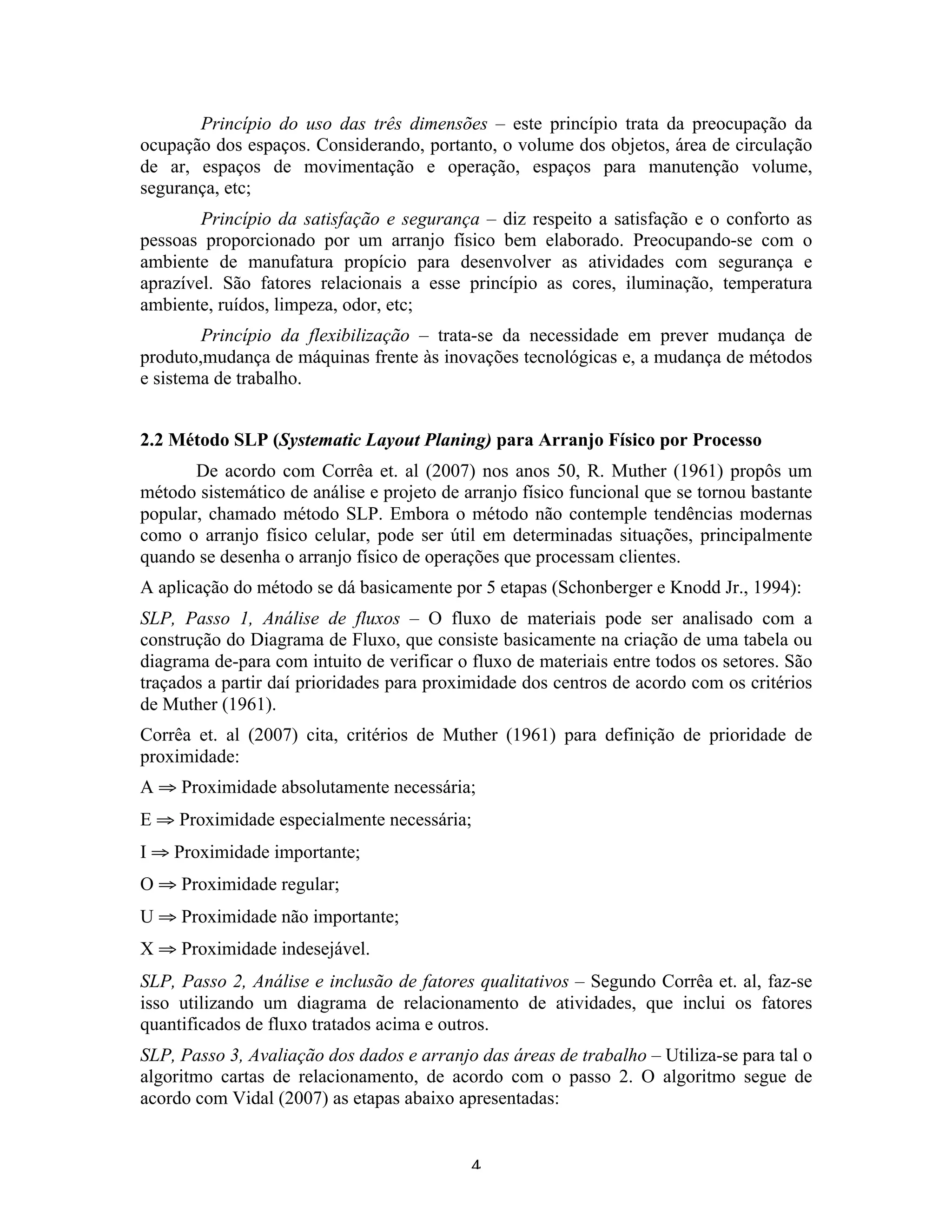 Princípio do uso das três dimensões – este princípio trata da preocupação da
ocupação dos espaços. Considerando, portanto, o volume dos objetos, área de circulação
de ar, espaços de movimentação e operação, espaços para manutenção volume,
segurança, etc;
        Princípio da satisfação e segurança – diz respeito a satisfação e o conforto as
pessoas proporcionado por um arranjo físico bem elaborado. Preocupando-se com o
ambiente de manufatura propício para desenvolver as atividades com segurança e
aprazível. São fatores relacionais a esse princípio as cores, iluminação, temperatura
ambiente, ruídos, limpeza, odor, etc;
        Princípio da flexibilização – trata-se da necessidade em prever mudança de
produto,mudança de máquinas frente às inovações tecnológicas e, a mudança de métodos
e sistema de trabalho.


2.2 Método SLP (Systematic Layout Planing) para Arranjo Físico por Processo
       De acordo com Corrêa et. al (2007) nos anos 50, R. Muther (1961) propôs um
método sistemático de análise e projeto de arranjo físico funcional que se tornou bastante
popular, chamado método SLP. Embora o método não contemple tendências modernas
como o arranjo físico celular, pode ser útil em determinadas situações, principalmente
quando se desenha o arranjo físico de operações que processam clientes.
A aplicação do método se dá basicamente por 5 etapas (Schonberger e Knodd Jr., 1994):
SLP, Passo 1, Análise de fluxos – O fluxo de materiais pode ser analisado com a
construção do Diagrama de Fluxo, que consiste basicamente na criação de uma tabela ou
diagrama de-para com intuito de verificar o fluxo de materiais entre todos os setores. São
traçados a partir daí prioridades para proximidade dos centros de acordo com os critérios
de Muther (1961).
Corrêa et. al (2007) cita, critérios de Muther (1961) para definição de prioridade de
proximidade:
A ⇒ Proximidade absolutamente necessária;
E ⇒ Proximidade especialmente necessária;
I ⇒ Proximidade importante;
O ⇒ Proximidade regular;
U ⇒ Proximidade não importante;
X ⇒ Proximidade indesejável.
SLP, Passo 2, Análise e inclusão de fatores qualitativos – Segundo Corrêa et. al, faz-se
isso utilizando um diagrama de relacionamento de atividades, que inclui os fatores
quantificados de fluxo tratados acima e outros.
SLP, Passo 3, Avaliação dos dados e arranjo das áreas de trabalho – Utiliza-se para tal o
algoritmo cartas de relacionamento, de acordo com o passo 2. O algoritmo segue de
acordo com Vidal (2007) as etapas abaixo apresentadas:


                                            4 
 