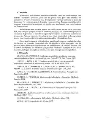 5. Conclusão
       A realização deste trabalho demonstra claramente como um estudo simples, com
métodos facilmente aplicados, pode ser de grande valia para uma empresa em
crescimento. O custo praticamente nulo desse processo viabiliza totalmente a realização
do mesmo. Foi verificado, através de análise visual, um ótimo fluxo de material durante o
processo, no entanto seria necessário um estudo mais aprofundado para a conclusão de
um fluxo contínuo.
       As limitações deste trabalho podem ser verificadas no uso exclusivo do método
SLP, que extingue qualquer análise de tempo de produção, não identificando gargalos e
velocidade de processo. O trabalho teve por objetivo apenas a análise de seqüencial do
processo e o fluxo de materiais. Apesar de ter sido citado a velocidade no fluxograma de
tempos e movimentos, não foi levado em consideração a velocidade do fluxo.
        Outro fator limitante da utilização deste trabalho pela empresa estudada, foi o fato
de ela estar em expansão. Como ainda não foi definido os novos processos, não foi
possível prever a utilização do trabalho em um estado futuro. Em conversa informal com
a diretora da empresa, foi informado que já foram concluídos, a compra de oito novas
máquinas, tanto para produção de camisas, como para produção de outros produtos.
    6. Bibliografia
    VILLAR A. M.; PORTO E. S. Análise do arranjo físico geral como base para
racionalização da produção – um estudo de caso. Artigo UFPB: João Pessoa, 2007.
   LEITE R. L.; DINIZ A. M. F. Estudo do arranjo físico: o caso do gargalo de
produção na manufatura de máquinas de costura. URCA; CENTEC, 2006.
   FERREIRA R. L.; MARQUES R. E.; MOREIRA F. S.; RODRIGUES F. M.;
VIEIRA J.G.V. Estudo do arranjo físico de uma mini confecção. UFV, 2007
   SLACK, N.; CHAMBERS, S.; JOHNSTON, R. Administração da Produção. São
Paulo: Atlas, 2002.
   GAITHER, N.; FRAZIER, G. Administração da Produção e Operações. São Paulo:
Pioneira, 2004.
   KRAJEWSKI, L. J.;RITZMAN L.P. Administração da Produção e Operações. São
Paulo: Perarson Prentice Hall, 2004.
   CORRÊA H. L.; CORRÊA C. A. Administração de Produção e Operações. São
Paulo: Atlas, 2007.
   OLIVÉRIO, J. L. Projeto de fábrica: produtos, processos e instalações industriais.
São Paulo: IBLC. 1985.
    HARDING, H.A. Administração da Produção. São Paulo: Atlas, 1992.
    VIEIRA J. G. V., Apostila 1.0.0.1, Viçosa, 2007.
 




                                            11 
 
