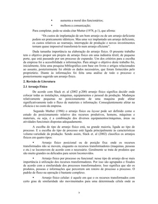 •      aumenta a moral dos funcionários;
                      •      melhora a comunicação;
       Para completar, pode-se ainda citar Mutter (1978, p.1), que afirma:
              “Os custos de implantação de um bom arranjo ou de um arranjo deficiente
       podem ser praticamente idênticos. Mas uma vez implantado um arranjo deficiente,
       os custos relativos ao rearranjo, interrupção de produção e novos investimentos
       tornam quase impossível transformá-lo num arranjo eficiente”.
        Dada tamanha importância na elaboração do arranjo físico. O presente trabalho
tem o objetivo propor um projeto de arranjo físico em uma indústria têxtil, de pequeno
porte, que está passando por um processo de expansão. Um dos critérios para a escolha
da empresa foi a acessibilidade a informações. Para atingir o objetivo deste trabalho foi,
inicialmente, feita uma pesquisa bibliográfica com base em livros e artigos relacionados
ao assunto, posteriormente foi obtido os dados necessários, que foram fornecidos pelo
proprietário. Diante às informações foi feita uma análise de todo o processo e
posteriormente sugerido um arranjo físico.
2. Revisão de Literatura
2.1 Arranjo Físico
        De acordo com Slack et. al (2002 p.200) arranjo físico significa decidir onde
colocar todas as instalações, máquinas, equipamentos e pessoal da produção. Mudanças
relativamente pequenas no posicionamento de uma maquina pode afetar
significativamente todo o fluxo de materiais e informação. Conseqüentemente afetar na
eficácia e no custo da empresa.
        Segundo Muther (1986) o arranjo físico ou layout pode ser definido como o
estudo do posicionamento relativo dos recursos produtivos, homens, máquinas e
materiais, ou seja, é a combinação dos diversos equipamentos/máquinas, áreas ou
atividades funcionais dispostas adequadamente.
        A escolha do tipo de arranjo físico está, na grande maioria, ligada ao tipo de
processo. E a escolha do tipo de processo está ligada principalmente às características
volume-variedade da produção. Sendo assim, Slack et. al (2002) classifica os arranjos
físicos em quatro tipos:
        •      Arranjo físico posicional ou de posição fixa: onde os recursos
transformados não se movem, enquanto os recursos transformadores (maquinas, pessoas
e etc.) se locomovem de acordo com o necessário. Geralmente se trata de produtos que
são muito grandes ou delicados para serem locomovidos.
       •      Arranjo físico por processo ou funcional: nesse tipo de arranjo dá-se mais
importância à utilização dos recursos transformadores. Por isso são agrupados e fixados
de acordo com a similaridade dos processos transformadores. Isso significa que são os
produtos, pessoas e informações que percorrem um roteiro de processo a processo. O
padrão de fluxo na operação é bastante complexo.
       •      Arranjo físico celular: é aquele em que o os recursos transformados com
certo grau de similaridade são movimentados para uma determinada célula onde as


                                            2 
 