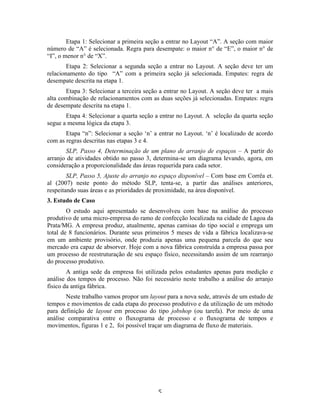 Etapa 1: Selecionar a primeira seção a entrar no Layout “A”. A seção com maior
número de “A” é selecionada. Regra para desempate: o maior n° de “E”, o maior n° de
“I”, o menor n° de “X”.
        Etapa 2: Selecionar a segunda seção a entrar no Layout. A seção deve ter um
relacionamento do tipo “A” com a primeira seção já selecionada. Empates: regra de
desempate descrita na etapa 1.
       Etapa 3: Selecionar a terceira seção a entrar no Layout. A seção deve ter a mais
alta combinação de relacionamentos com as duas seções já selecionadas. Empates: regra
de desempate descrita na etapa 1.
       Etapa 4: Selecionar a quarta seção a entrar no Layout. A seleção da quarta seção
segue a mesma lógica da etapa 3.
       Etapa “n”: Selecionar a seção ‘n’ a entrar no Layout. ‘n’ é localizado de acordo
com as regras descritas nas etapas 3 e 4.
       SLP, Passo 4, Determinação de um plano de arranjo de espaços – A partir do
arranjo de atividades obtido no passo 3, determina-se um diagrama levando, agora, em
consideração a proporcionalidade das áreas requerida para cada setor.
        SLP, Passo 5, Ajuste do arranjo no espaço disponível – Com base em Corrêa et.
al (2007) neste ponto do método SLP, tenta-se, a partir das análises anteriores,
respeitando suas áreas e as prioridades de proximidade, na área disponível.
3. Estudo de Caso
        O estudo aqui apresentado se desenvolveu com base na análise do processo
produtivo de uma micro-empresa do ramo de confecção localizada na cidade de Lagoa da
Prata/MG. A empresa produz, atualmente, apenas camisas do tipo social e emprega um
total de 8 funcionários. Durante seus primeiros 5 meses de vida a fábrica localizava-se
em um ambiente provisório, onde produzia apenas uma pequena parcela do que seu
mercado era capaz de absorver. Hoje com a nova fábrica construída a empresa passa por
um processo de reestruturação de seu espaço físico, necessitando assim de um rearranjo
do processo produtivo.
        A antiga sede da empresa foi utilizada pelos estudantes apenas para medição e
análise dos tempos de processo. Não foi necessário neste trabalho a análise do arranjo
físico da antiga fábrica.
       Neste trabalho vamos propor um layout para a nova sede, através de um estudo de
tempos e movimentos de cada etapa do processo produtivo e da utilização de um método
para definição de layout em processo do tipo jobshop (ou tarefa). Por meio de uma
análise comparativa entre o fluxograma de processo e o fluxograma de tempos e
movimentos, figuras 1 e 2, foi possível traçar um diagrama de fluxo de materiais.




                                          5 
 