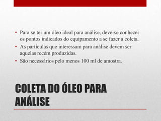 • Para se ter um óleo ideal para análise, deve-se conhecer
  os pontos indicados do equipamento a se fazer a coleta.
• As partículas que interessam para análise devem ser
  aquelas recém produzidas.
• São necessários pelo menos 100 ml de amostra.




COLETA DO ÓLEO PARA
ANÁLISE
 