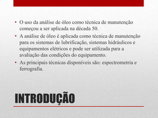 • O uso da análise de óleo como técnica de manutenção
  começou a ser aplicada na década 50.
• A análise de óleo é aplicada como técnica de manutenção
  para os sistemas de lubrificação, sistemas hidráulicos e
  equipamentos elétricos e pode ser utilizada para a
  avaliação das condições do equipamento.
• As principais técnicas disponíveis são: espectrometria e
  ferrografia.




INTRODUÇÃO
 