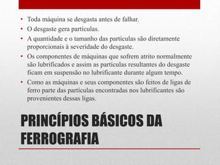 • Toda máquina se desgasta antes de falhar.
• O desgaste gera partículas.
• A quantidade e o tamanho das partículas são diretamente
  proporcionais à severidade do desgaste.
• Os componentes de máquinas que sofrem atrito normalmente
  são lubrificados e assim as partículas resultantes do desgaste
  ficam em suspensão no lubrificante durante algum tempo.
• Como as máquinas e seus componentes são feitos de ligas de
  ferro parte das partículas encontradas nos lubrificantes são
  provenientes dessas ligas.


PRINCÍPIOS BÁSICOS DA
FERROGRAFIA
 