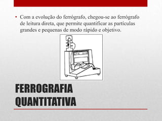 • Com a evolução do ferrógrafo, chegou-se ao ferrógrafo
  de leitura direta, que permite quantificar as partículas
  grandes e pequenas de modo rápido e objetivo.




FERROGRAFIA
QUANTITATIVA
 