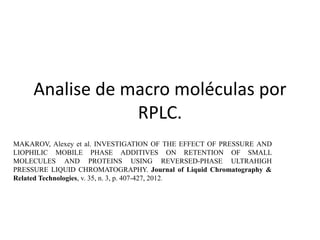Analise de macro moléculas por 
RPLC. 
MAKAROV, Alexey et al. INVESTIGATION OF THE EFFECT OF PRESSURE AND 
LIOPHILIC MOBILE PHASE ADDITIVES ON RETENTION OF SMALL 
MOLECULES AND PROTEINS USING REVERSED-PHASE ULTRAHIGH 
PRESSURE LIQUID CHROMATOGRAPHY. Journal of Liquid Chromatography & 
Related Technologies, v. 35, n. 3, p. 407-427, 2012. 
 
