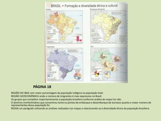 PÁGINA 18
REGIÃO DO IBGE com maior porcentagem da população indígena na população total.
REGIÃO GEOECONÔMICA onde o número de imigrantes é mais expressivo no Brasil.
Os grupos que compõem majoritariamente a população brasileira conforme análise do mapa Cor são:
O domínio morfoclimático que concentrou tanto os pontos de embarque e desembarque de escravos quanto o maior número de
representantes dessa população foi
REDIJA um parágrafo utilizando as análises realizadas nos mapas e relacionando-as à diversidade étnica da população brasileira.

 