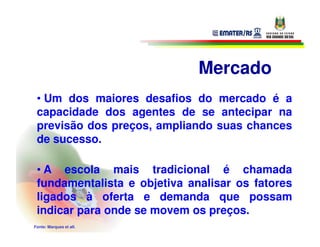 Mercado
 • Um dos maiores desafios do mercado é a
 capacidade dos agentes de se antecipar na
 previsão dos preços, ampliando suas chances
 de sucesso.

 • A escola mais tradicional é chamada
 fundamentalista e objetiva analisar os fatores
 ligados à oferta e demanda que possam
 indicar para onde se movem os preços.
Fonte: Marques et all.
 