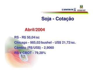 Soja - Cotação

      Abril/2004
RS - R$ 50,04/sc
Chicago - 985,02/bushel - US$ 21,72/sc.
Câmbio (R$/US$) - 2,9060
RS x CBOT - 79,28%
 