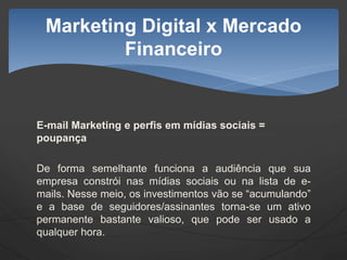 E-mail Marketing e perfis em mídias sociais =
poupança
De forma semelhante funciona a audiência que sua
empresa constrói nas mídias sociais ou na lista de e-
mails. Nesse meio, os investimentos vão se “acumulando”
e a base de seguidores/assinantes torna-se um ativo
permanente bastante valioso, que pode ser usado a
qualquer hora.
Marketing Digital x Mercado
Financeiro
 
