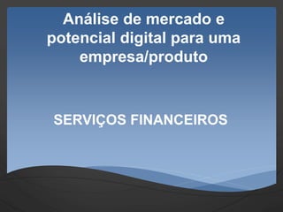 Análise de mercado e
potencial digital para uma
empresa/produto
SERVIÇOS FINANCEIROS
 