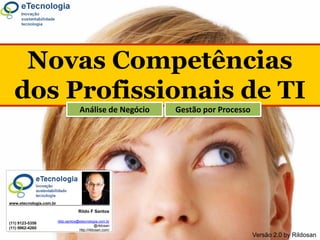 Novas Competências
Novas Competências dos Profissionais de TI




                                             dos Profissionais de TI
                                                                         Análise de Negócio                              Gestão por Processo




                              www.etecnologia.com.br

                                                                         Rildo F Santos

                                                            rildo.santos@etecnologia.com.br
                              (11) 9123-5358
                                                                                    @rildosan
                              (11) 9962-4260                             http://rildosan.com/
                                             ComProTI [2]                                                                                                         Versão 2.0
                                                            | Rildo Santos | (@rildosan) | rildo.santos@etecnologia.com.br | www.etecnologia.com.br | http://etecnologia.ning.com   by Rildosan
 