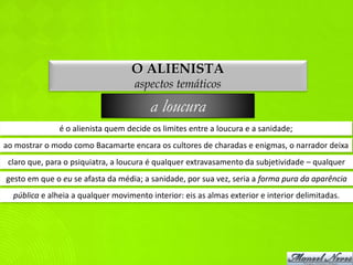 O ALIENISTA
                                    aspectos temáticos

                                         a loucura
               é o alienista quem decide os limites entre a loucura e a sanidade;
ao mostrar o modo como Bacamarte encara os cultores de charadas e enigmas, o narrador deixa
 claro que, para o psiquiatra, a loucura é qualquer extravasamento da subjetividade – qualquer
gesto em que o eu se afasta da média; a sanidade, por sua vez, seria a forma pura da aparência
  pública e alheia a qualquer movimento interior: eis as almas exterior e interior delimitadas.
 