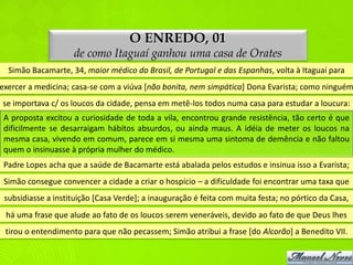 O ENREDO, 01
                    de como Itaguaí ganhou uma casa de Orates
  Simão Bacamarte, 34, maior médico do Brasil, de Portugal e das Espanhas, volta à Itaguaí para
exercer a medicina; casa-se com a viúva [não bonita, nem simpática] Dona Evarista; como ninguém
se importava c/ os loucos da cidade, pensa em metê-los todos numa casa para estudar a loucura:
 A proposta excitou a curiosidade de toda a vila, encontrou grande resistência, tão certo é que
 dificilmente se desarraigam hábitos absurdos, ou ainda maus. A idéia de meter os loucos na
 mesma casa, vivendo em comum, parece em si mesma uma sintoma de demência e não faltou
 quem o insinuasse à própria mulher do médico.
 Padre Lopes acha que a saúde de Bacamarte está abalada pelos estudos e insinua isso a Evarista;
 Simão consegue convencer a cidade a criar o hospício – a dificuldade foi encontrar uma taxa que
 subsidiasse a instituição [Casa Verde]; a inauguração é feita com muita festa; no pórtico da Casa,
 há uma frase que alude ao fato de os loucos serem veneráveis, devido ao fato de que Deus lhes
 tirou o entendimento para que não pecassem; Simão atribui a frase [do Alcorão] a Benedito VII.
 