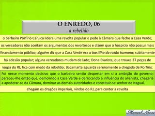 O ENREDO, 06
                                          a rebelião
 o barbeiro Porfírio Canjica lidera uma revolta popular e pede à Câmara que feche a Casa Verde;
os vereadores não aceitam os argumentos dos revoltosos e dizem que o hospício não possui mais
financiamento público; alguém diz que a Casa Verde era a bastilha da razão humana; subitamente
  há adesão popular; alguns vereadores mudam de lado; Dona Evarista, que trouxe 37 peças de
roupa do RJ, fica com medo da rebelião; Bacamarte aguarda serenamente a chegada de Porfírio:
Foi nesse momento decisivo que o barbeiro sentiu despertar em si a ambição do governo;
pareceu-lhe então que, demolindo a Casa Verde e derrocando a influência do alienista, chegaria
a apoderar-se da Câmara, dominar as demais autoridades e constituir-se senhor de Itaguaí.
                chegam os dragões imperiais, vindos do RJ, para conter a revolta
 