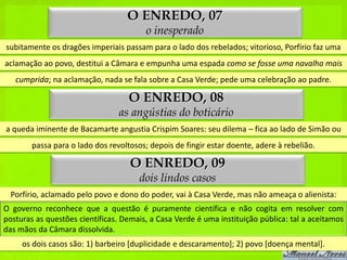 O ENREDO, 07
                                         o inesperado
subitamente os dragões imperiais passam para o lado dos rebelados; vitorioso, Porfírio faz uma
aclamação ao povo, destitui a Câmara e empunha uma espada como se fosse uma navalha mais
   cumprida; na aclamação, nada se fala sobre a Casa Verde; pede uma celebração ao padre.

                                    O ENREDO, 08
                                 as angústias do boticário
a queda iminente de Bacamarte angustia Crispim Soares: seu dilema – fica ao lado de Simão ou
        passa para o lado dos revoltosos; depois de fingir estar doente, adere à rebelião.

                                    O ENREDO, 09
                                       dois lindos casos
  Porfírio, aclamado pelo povo e dono do poder, vai à Casa Verde, mas não ameaça o alienista:
O governo reconhece que a questão é puramente científica e não cogita em resolver com
posturas as questões científicas. Demais, a Casa Verde é uma instituição pública: tal a aceitamos
das mãos da Câmara dissolvida.
     os dois casos são: 1) barbeiro [duplicidade e descaramento]; 2) povo [doença mental].
 