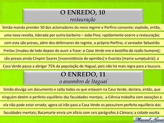 O ENREDO, 10
                                        restauração
Simão manda prender 50 dos aclamadores do novo regime e Porfírio consente; explode, então,
 uma nova revolta, liderada por outro barbeiro – João Pina; rapidamente ocorre a restauração;
 com esta são presos, além dos defensores do regime, o próprio Porfírio, o vereador Sebastião
Freitas [mudou de lado depois de ouvir a frase: a Casa Verde era a bastilha da razão humana];
 são presos ainda Crispim Soares [inconsistência de opiniões] e Evarista [mania sumptuária]; a
Casa Verde passa a abrigar 75% da população de Itaguaí, pois não há mais regra para a loucura.

                                   O ENREDO, 11
                                  o assombro de Itaguaí
Simão divulga um documento e solta todos os que estavam na Casa Verde; declara, então, que
ninguém detém o perfeito equilíbrio das faculdades mentais; a Ciência trabalha com exceções e
ela não pode estar errada; agora só irão para a Casa Verde os possuírem perfeito equilíbrio das
faculdades mentais; Bacamarte envia um ofício com seis parágrafos à Câmara; a cidade exulta.
 