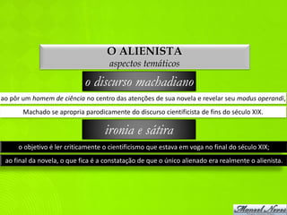 O ALIENISTA
                                     aspectos temáticos

                            o discurso machadiano
ao pôr um homem de ciência no centro das atenções de sua novela e revelar seu modus operandi,
       Machado se apropria parodicamente do discurso cientificista de fins do século XIX.

                                   ironia e sátira
     o objetivo é ler criticamente o cientificismo que estava em voga no final do século XIX;
 ao final da novela, o que fica é a constatação de que o único alienado era realmente o alienista.
 