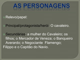 Relevo/papel:
Principal/protagonista/herói: O cavaleiro.
Secundárias: a mulher do Cavaleiro; os
filhos; o Mercador de Veneza; o Banqueiro
Averardo; o Negociante Flamengo;
Filippo e o Capitão do Navio.
 