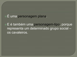 É uma personagem plana.
E é também uma personagem-tipo, porque
representa um determinado grupo social –
os cavaleiros.
 