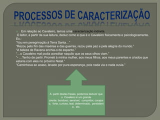  Em relação ao Cavaleiro, temos uma caracterização indireta.
O leitor, a partir da sua leitura, deduz como é que é o Cavaleiro fisicamente e psicologicamente.
Ex.:
―Vou em peregrinação à Terra Santa…‖
―Rezou pelo fim das misérias e das guerras, rezou pela paz e pela alegria do mundo.‖
―A beleza de Ravena enchia-o de espanto.‖
―…o Cavaleiro mal podia acreditar naquilo que os seus olhos viam.‖
―- …Tenho de partir. Prometi à minha mulher, aos meus filhos, aos meus parentes e criados que
estaria com eles no próximo Natal.‖
―Caminhava ao acaso, levado por pura esperança, pois nada via e nada ouvia.‖
A partir destas frases, podemos deduzir que
o Cavaleiro é um grande
crente, bondoso, sensível, cumpridor, corajos
o, forte, curioso, leal, determinado, persistent
e, etc.
 