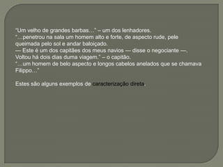 ―Um velho de grandes barbas…‖ – um dos lenhadores.
―…penetrou na sala um homem alto e forte, de aspecto rude, pele
queimada pelo sol e andar baloiçado.
— Este é um dos capitães dos meus navios — disse o negociante —.
Voltou há dois dias duma viagem.‖ – o capitão.
―…um homem de belo aspecto e longos cabelos anelados que se chamava
Filippo…‖
Estes são alguns exemplos de caracterização direta.
 