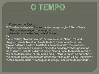  O tempo cronológico:
O Cavaleiro vai gastar 2 anos na sua peregrinação à Terra Santa.
 Marcas da passagem do tempo –
dia, mês, ano, estações, noites/dias, etc.
Ex.:
―certo Natal‖; ―Na Primavera‖; ―muito antes do Natal‖; ―Quando
chegou o dia de Natal, ao fim da tarde,‖; ―quando na torre das
Igrejas bateram as doze badaladas da meia-noite‖; ―dois meses‖;
―Depois, em fins de Fevereiro,‖; ―meados de Março‖; ―Mas passados
cinco dias‖; ―Durante o dia‖; ―À noite‖; ―Certa noite, terminada a ceia,‖;
―ao cabo desse mês‖; ―E daí a três dias,‖; ―Mas já no fim do caminho,‖;
―ao cabo de cinco semanas de descanso‖; ―Era o dia 24 de Dezembro‖;
―Antes da meia-noite,‖; ―Mas quando chegou em frente da claridade‖…
 